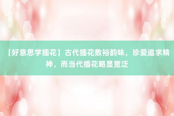 【好意思学插花】古代插花敷裕韵味，珍爱追求精神，而当代插花略显宽泛