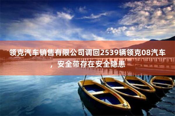 领克汽车销售有限公司调回2539辆领克08汽车，安全带存在安全隐患