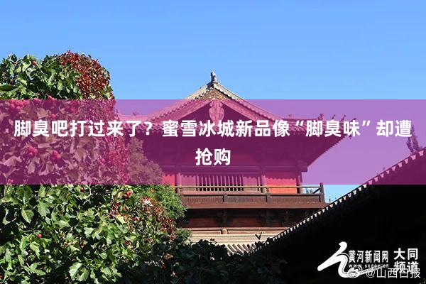 脚臭吧打过来了?蜜雪冰城新品像“脚臭味”却遭抢购