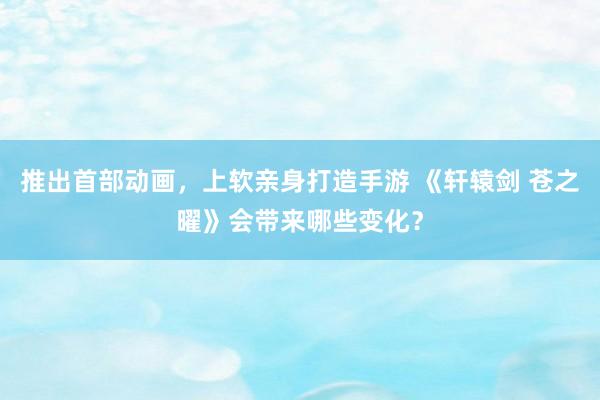推出首部动画，上软亲身打造手游 《轩辕剑 苍之曜》会带来哪些变化？