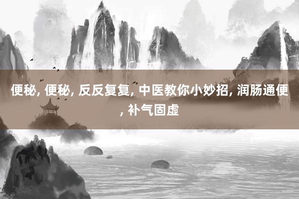 便秘, 便秘, 反反复复, 中医教你小妙招, 润肠通便, 补气固虚