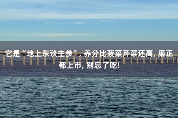 它是“地上东谈主参”, 养分比菠菜芹菜还高, 廉正都上市, 别忘了吃!