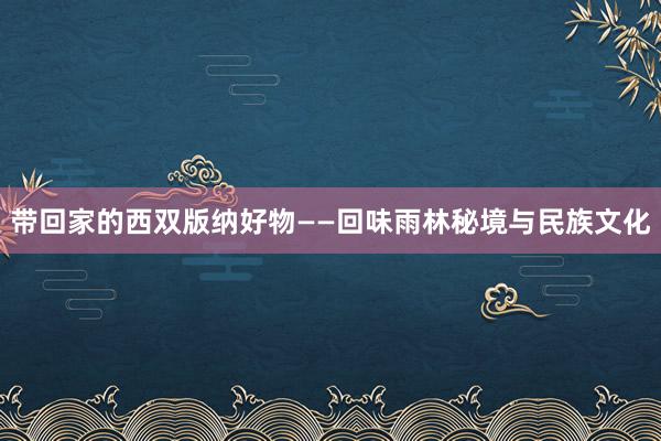 带回家的西双版纳好物——回味雨林秘境与民族文化