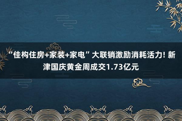 “佳构住房+家装+家电”大联销激励消耗活力! 新津国庆黄金周成交1.73亿元
