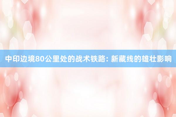 中印边境80公里处的战术铁路: 新藏线的雄壮影响