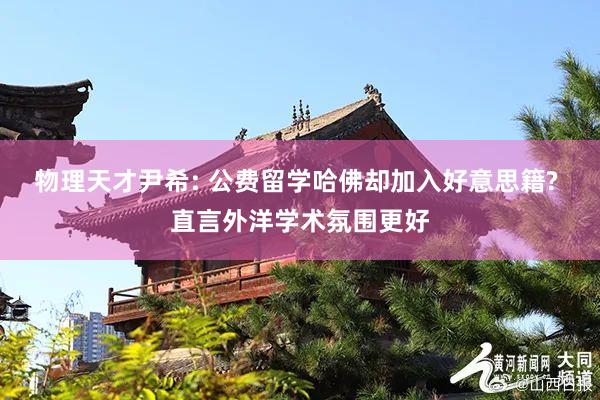物理天才尹希: 公费留学哈佛却加入好意思籍? 直言外洋学术氛围更好