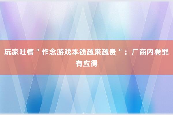 玩家吐槽＂作念游戏本钱越来越贵＂：厂商内卷罪有应得