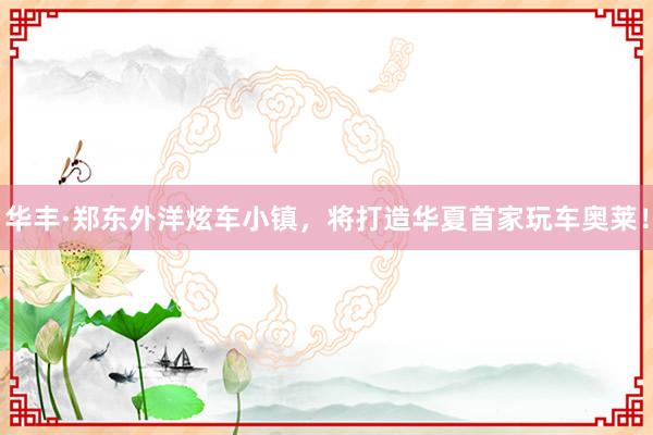 华丰·郑东外洋炫车小镇，将打造华夏首家玩车奥莱！
