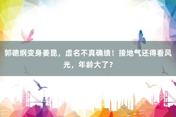 郭德纲变身姜昆，虚名不真确绩！接地气还得看风光，年龄大了？