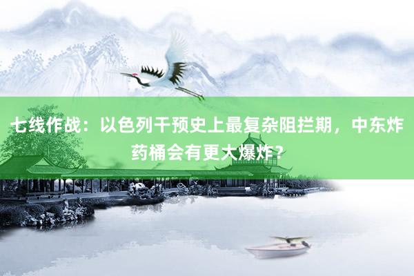 七线作战：以色列干预史上最复杂阻拦期，中东炸药桶会有更大爆炸？
