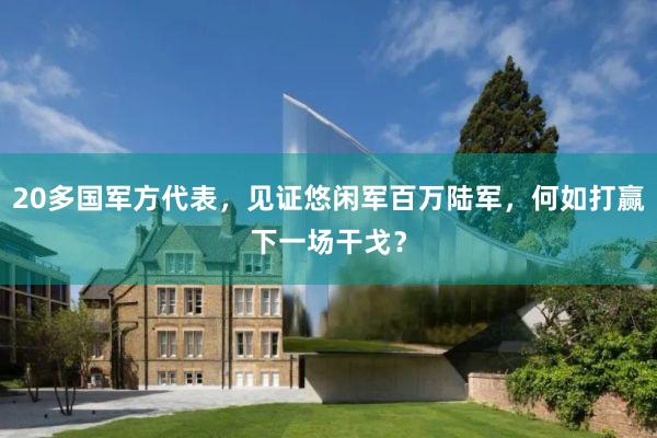 20多国军方代表，见证悠闲军百万陆军，何如打赢下一场干戈？