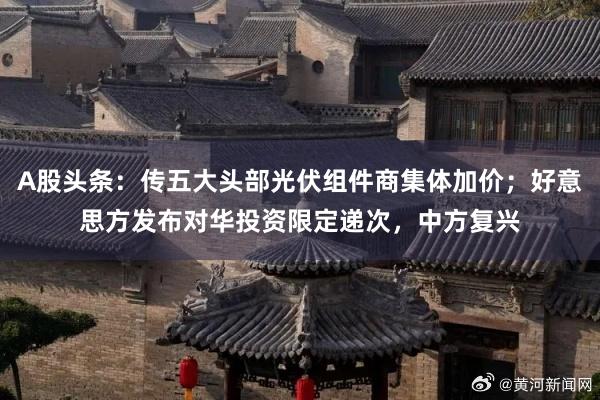 A股头条：传五大头部光伏组件商集体加价；好意思方发布对华投资限定递次，中方复兴