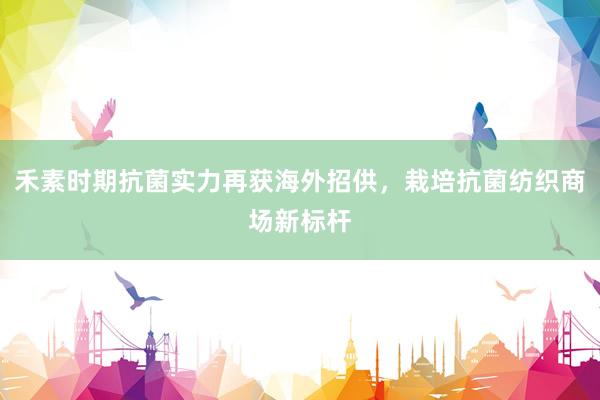禾素时期抗菌实力再获海外招供，栽培抗菌纺织商场新标杆