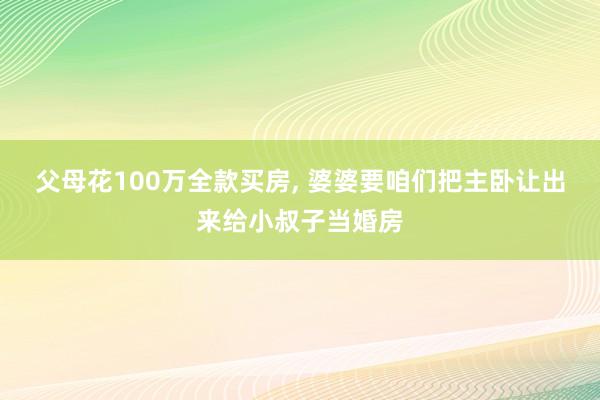 父母花100万全款买房, 婆婆要咱们把主卧让出来给小叔子当婚房