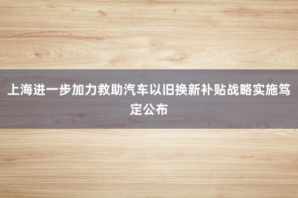 上海进一步加力救助汽车以旧换新补贴战略实施笃定公布