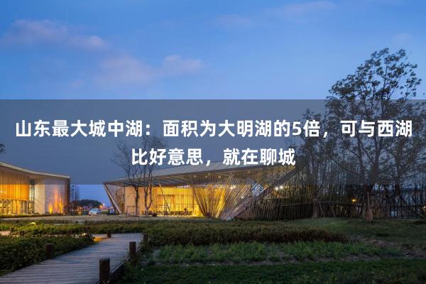 山东最大城中湖：面积为大明湖的5倍，可与西湖比好意思，就在聊城