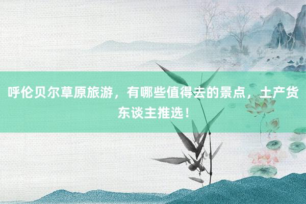 呼伦贝尔草原旅游，有哪些值得去的景点，土产货东谈主推选！