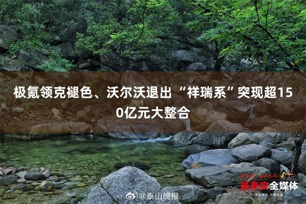 极氪领克褪色、沃尔沃退出 “祥瑞系”突现超150亿元大整合