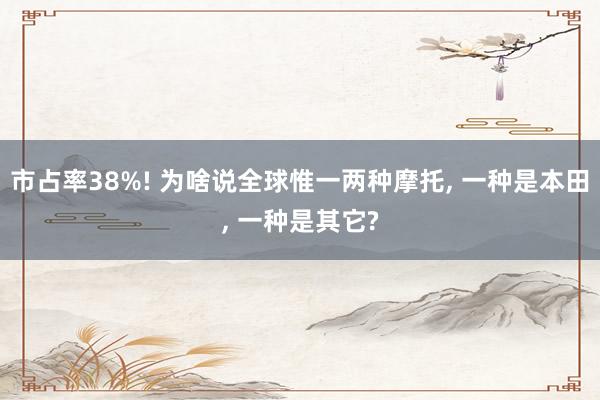 市占率38%! 为啥说全球惟一两种摩托, 一种是本田, 一种是其它?