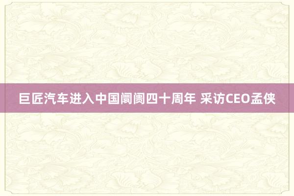 巨匠汽车进入中国阛阓四十周年 采访CEO孟侠