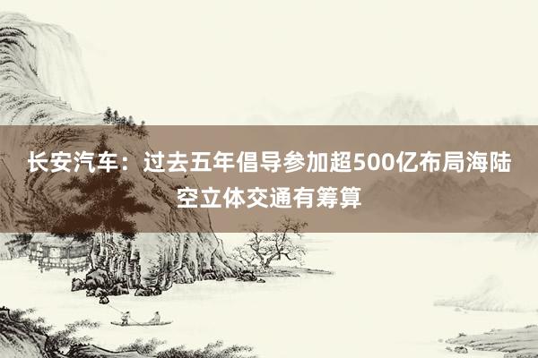 长安汽车：过去五年倡导参加超500亿布局海陆空立体交通有筹算