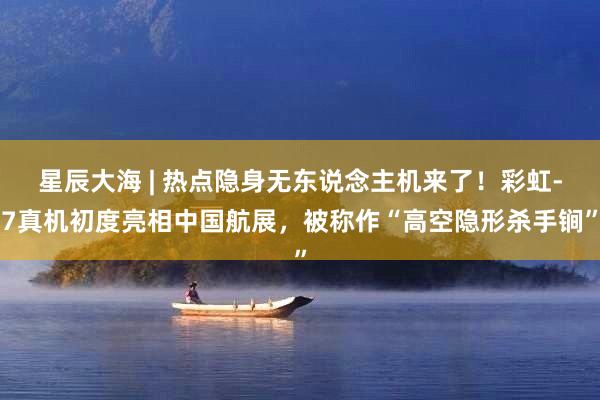星辰大海 | 热点隐身无东说念主机来了！彩虹-7真机初度亮相中国航展，被称作“高空隐形杀手锏”