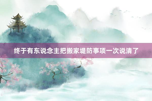 终于有东说念主把搬家堤防事项一次说清了