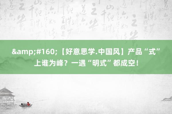 &#160;【好意思学.中国风】产品“式”上谁为峰？一遇“明式”都成空！