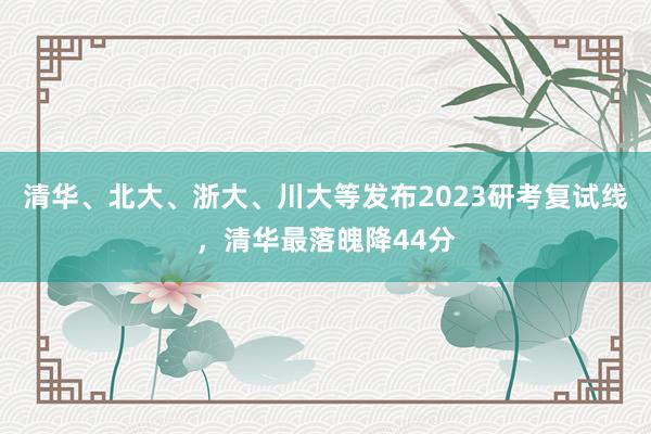 清华、北大、浙大、川大等发布2023研考复试线，清华最落魄降44分
