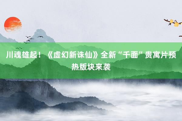 川魂雄起！《虚幻新诛仙》全新“千面”贵寓片预热版块来袭
