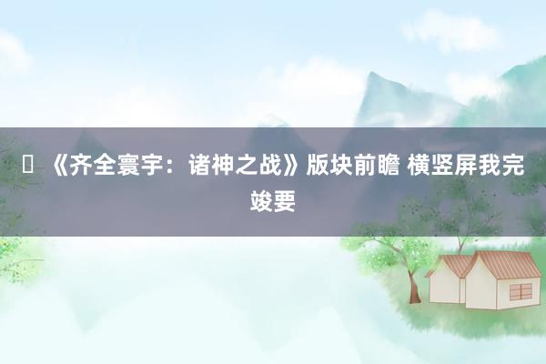 ​《齐全寰宇：诸神之战》版块前瞻 横竖屏我完竣要
