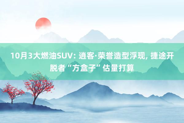10月3大燃油SUV: 逍客·荣誉造型浮现, 捷途开脱者“方盒子”估量打算