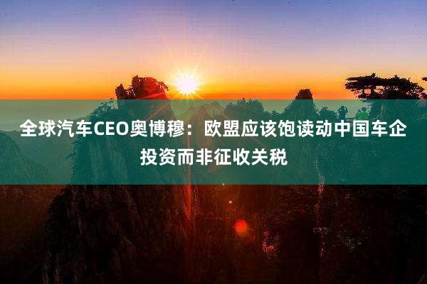 全球汽车CEO奥博穆：欧盟应该饱读动中国车企投资而非征收关税