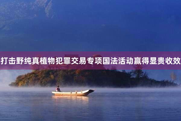 打击野纯真植物犯罪交易专项国法活动赢得显贵收效