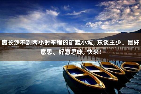 离长沙不到两小时车程的矿藏小城, 东谈主少、景好意思、好意思味, 快来!