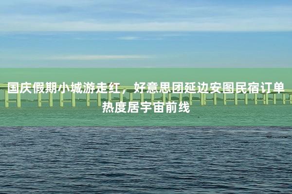 国庆假期小城游走红，好意思团延边安图民宿订单热度居宇宙前线