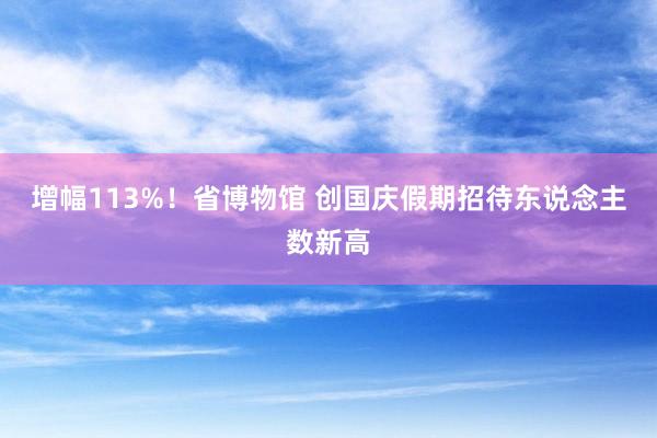 增幅113%！省博物馆 创国庆假期招待东说念主数新高