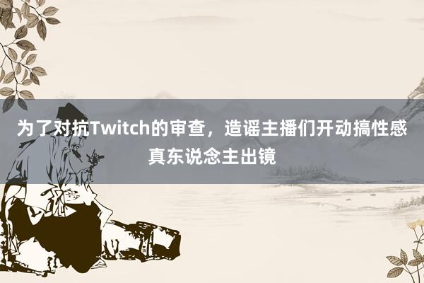为了对抗Twitch的审查，造谣主播们开动搞性感真东说念主出镜