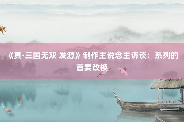 《真·三国无双 发源》制作主说念主访谈：系列的首要改换