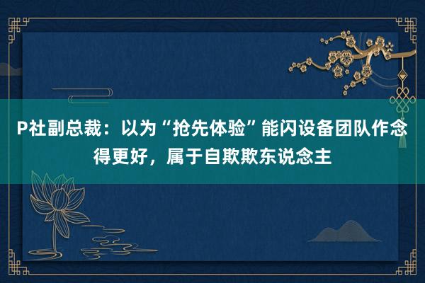 P社副总裁：以为“抢先体验”能闪设备团队作念得更好，属于自欺欺东说念主