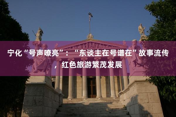 宁化“号声嘹亮”：“东谈主在号谱在”故事流传，红色旅游繁茂发展